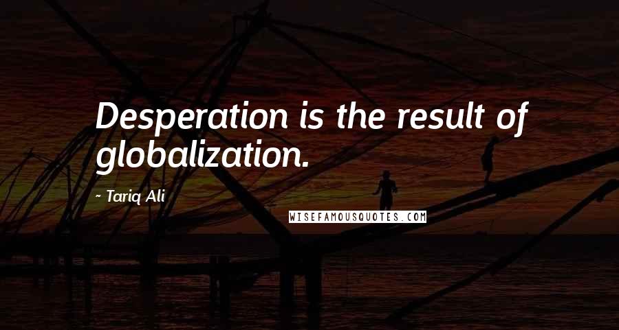 Tariq Ali Quotes: Desperation is the result of globalization.