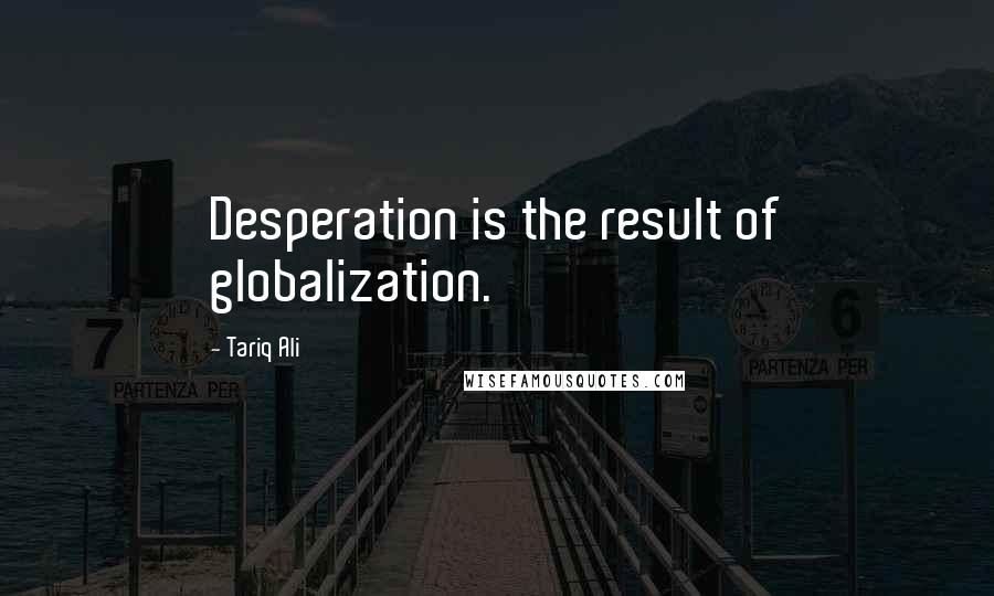 Tariq Ali Quotes: Desperation is the result of globalization.