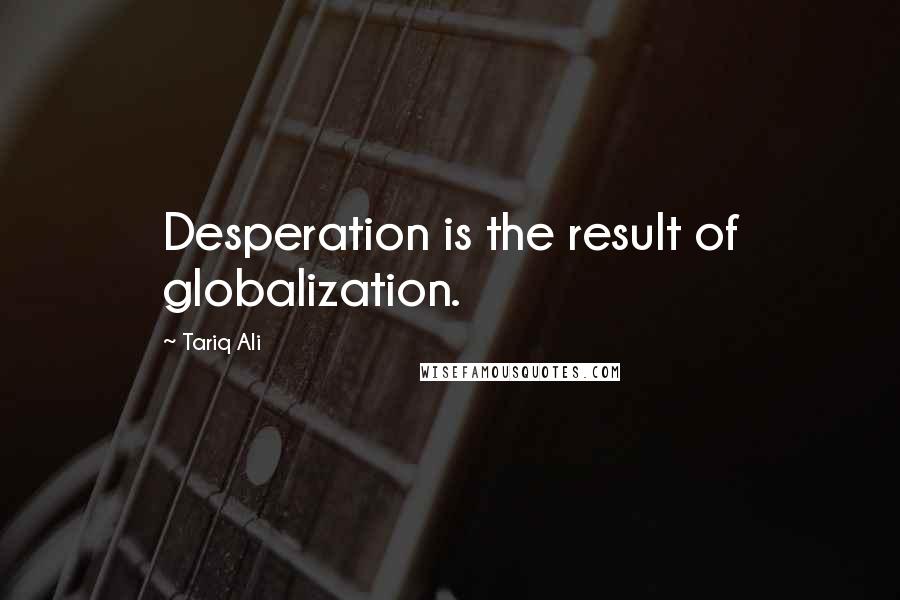 Tariq Ali Quotes: Desperation is the result of globalization.