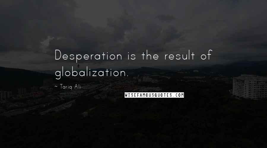 Tariq Ali Quotes: Desperation is the result of globalization.