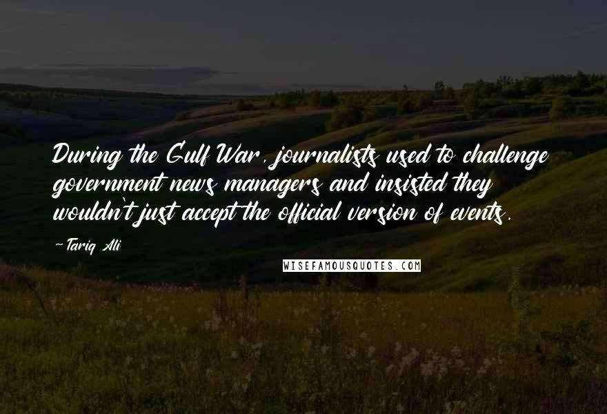 Tariq Ali Quotes: During the Gulf War, journalists used to challenge government news managers and insisted they wouldn't just accept the official version of events.