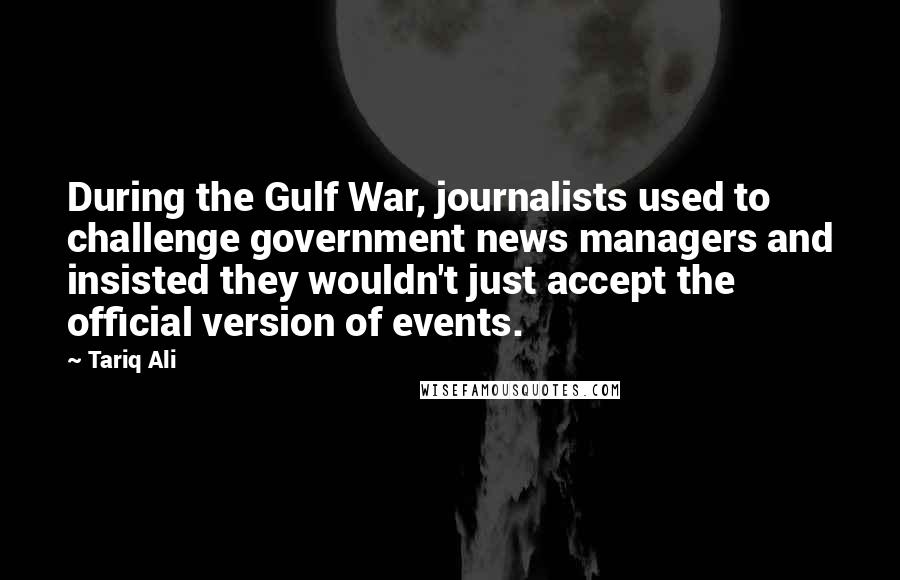 Tariq Ali Quotes: During the Gulf War, journalists used to challenge government news managers and insisted they wouldn't just accept the official version of events.