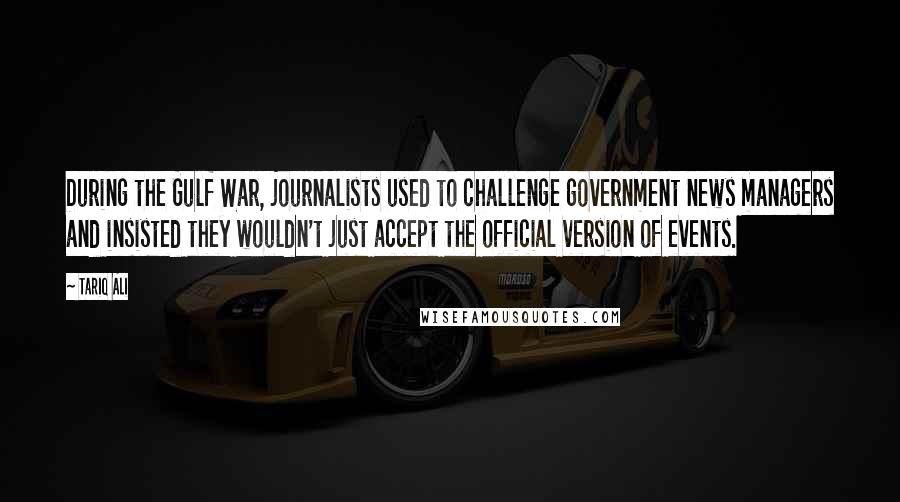 Tariq Ali Quotes: During the Gulf War, journalists used to challenge government news managers and insisted they wouldn't just accept the official version of events.