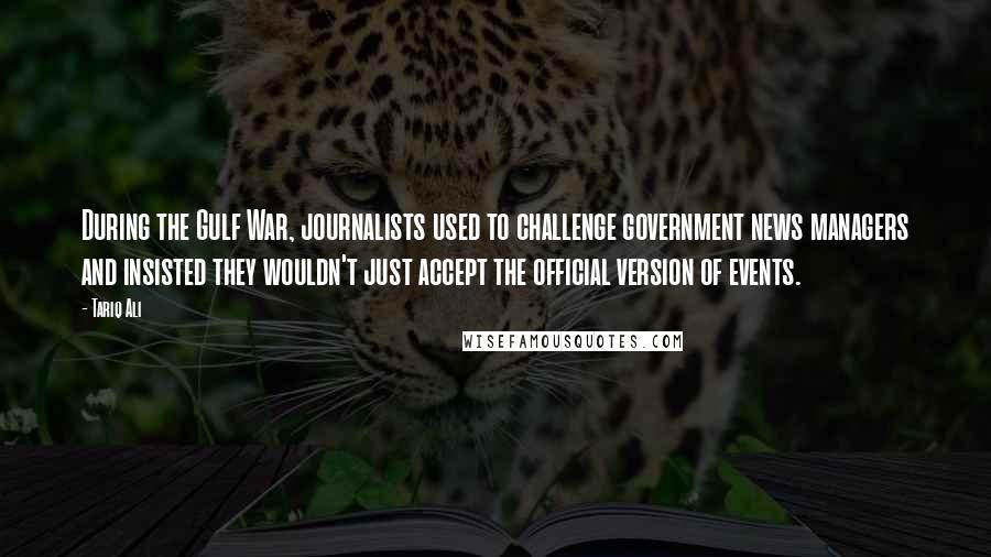 Tariq Ali Quotes: During the Gulf War, journalists used to challenge government news managers and insisted they wouldn't just accept the official version of events.