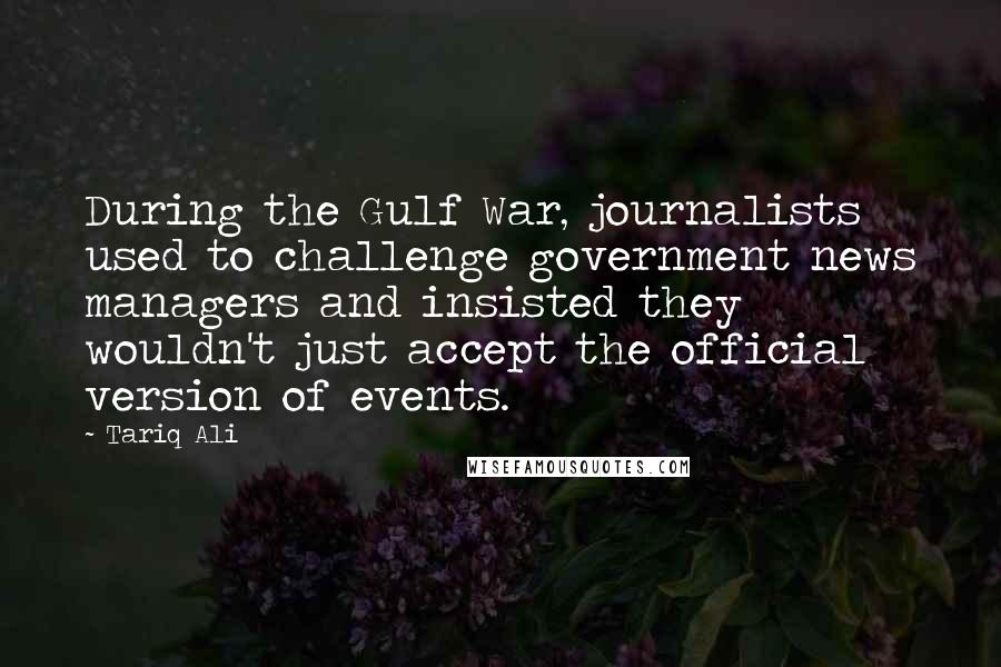 Tariq Ali Quotes: During the Gulf War, journalists used to challenge government news managers and insisted they wouldn't just accept the official version of events.