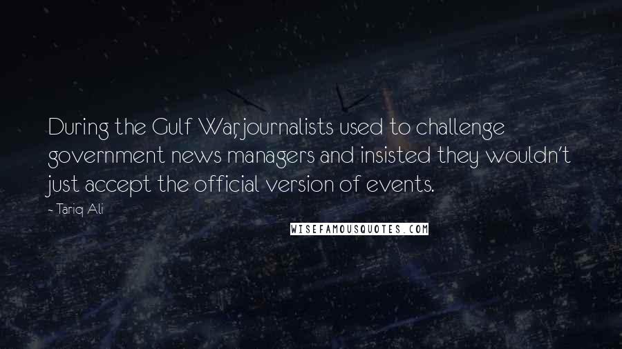 Tariq Ali Quotes: During the Gulf War, journalists used to challenge government news managers and insisted they wouldn't just accept the official version of events.