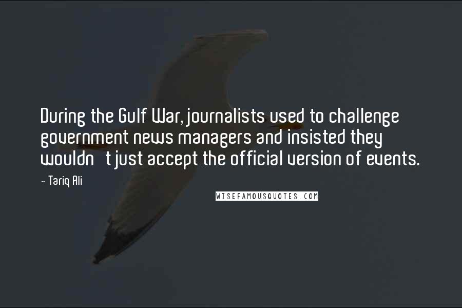 Tariq Ali Quotes: During the Gulf War, journalists used to challenge government news managers and insisted they wouldn't just accept the official version of events.