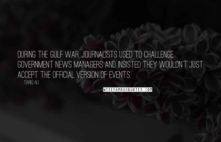 Tariq Ali Quotes: During the Gulf War, journalists used to challenge government news managers and insisted they wouldn't just accept the official version of events.