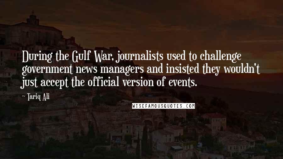 Tariq Ali Quotes: During the Gulf War, journalists used to challenge government news managers and insisted they wouldn't just accept the official version of events.