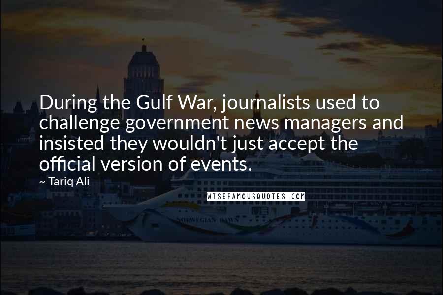 Tariq Ali Quotes: During the Gulf War, journalists used to challenge government news managers and insisted they wouldn't just accept the official version of events.