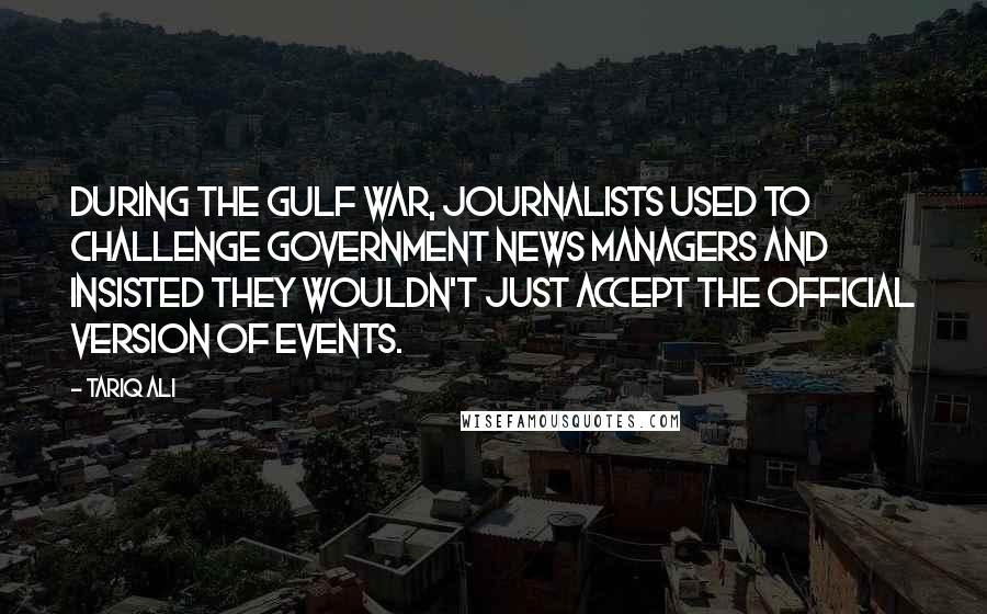 Tariq Ali Quotes: During the Gulf War, journalists used to challenge government news managers and insisted they wouldn't just accept the official version of events.
