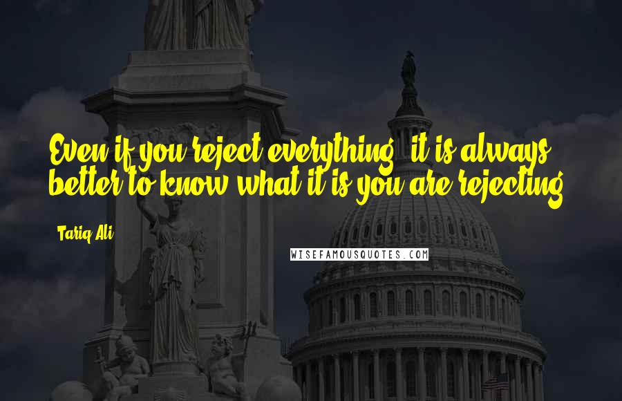 Tariq Ali Quotes: Even if you reject everything, it is always better to know what it is you are rejecting.