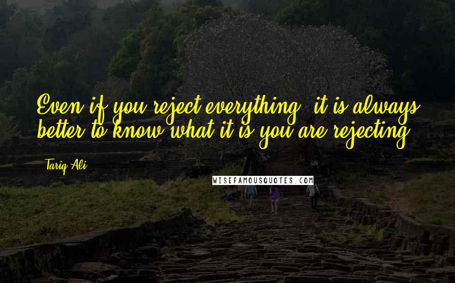 Tariq Ali Quotes: Even if you reject everything, it is always better to know what it is you are rejecting.