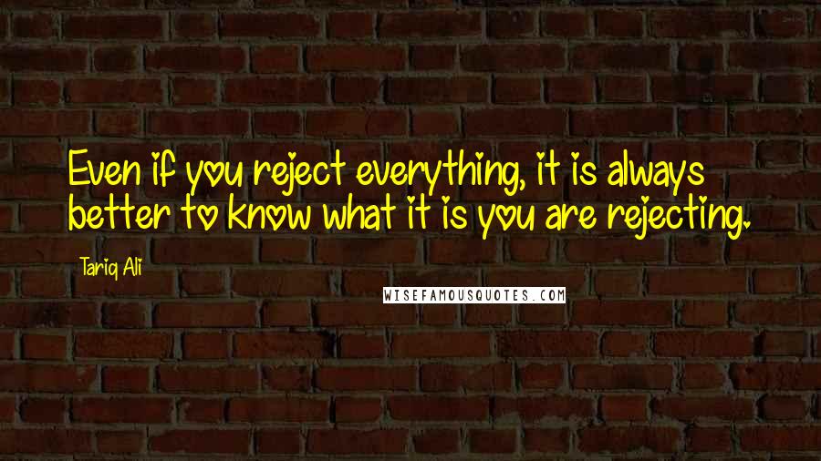 Tariq Ali Quotes: Even if you reject everything, it is always better to know what it is you are rejecting.