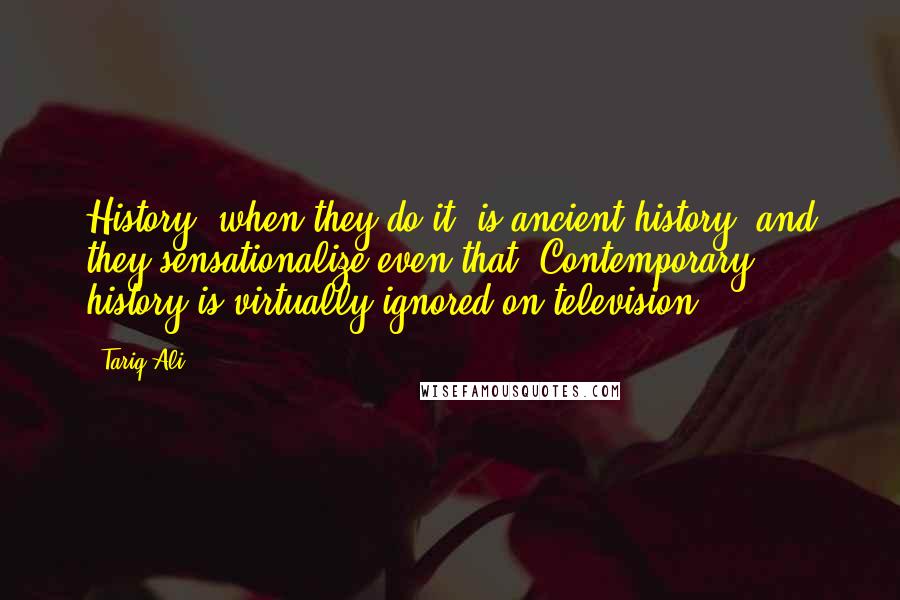 Tariq Ali Quotes: History, when they do it, is ancient history, and they sensationalize even that. Contemporary history is virtually ignored on television.