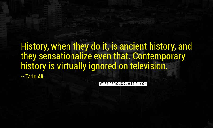 Tariq Ali Quotes: History, when they do it, is ancient history, and they sensationalize even that. Contemporary history is virtually ignored on television.