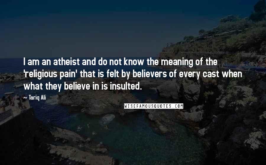 Tariq Ali Quotes: I am an atheist and do not know the meaning of the 'religious pain' that is felt by believers of every cast when what they believe in is insulted.