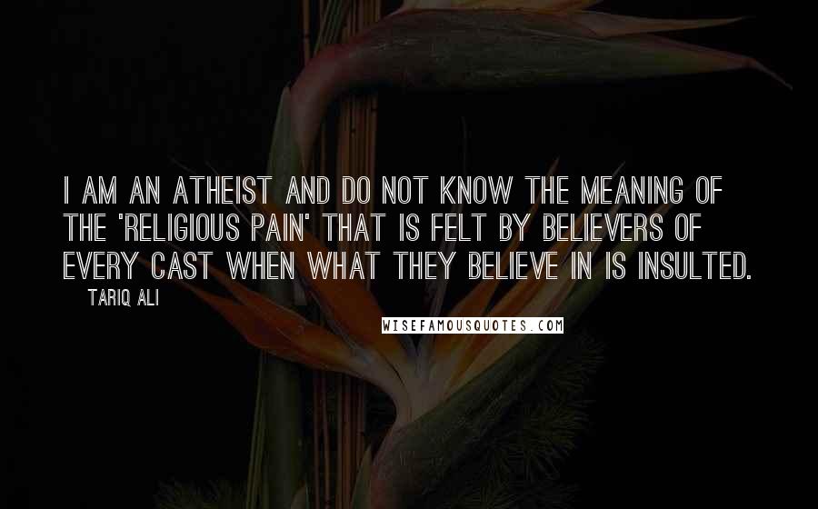 Tariq Ali Quotes: I am an atheist and do not know the meaning of the 'religious pain' that is felt by believers of every cast when what they believe in is insulted.