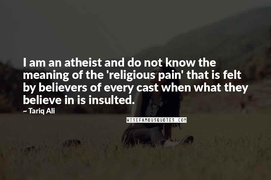 Tariq Ali Quotes: I am an atheist and do not know the meaning of the 'religious pain' that is felt by believers of every cast when what they believe in is insulted.