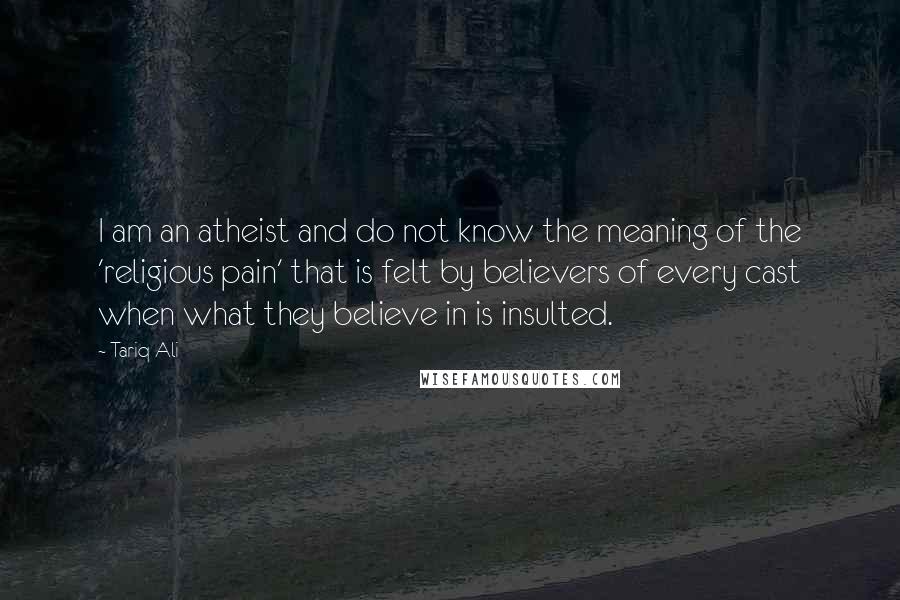 Tariq Ali Quotes: I am an atheist and do not know the meaning of the 'religious pain' that is felt by believers of every cast when what they believe in is insulted.