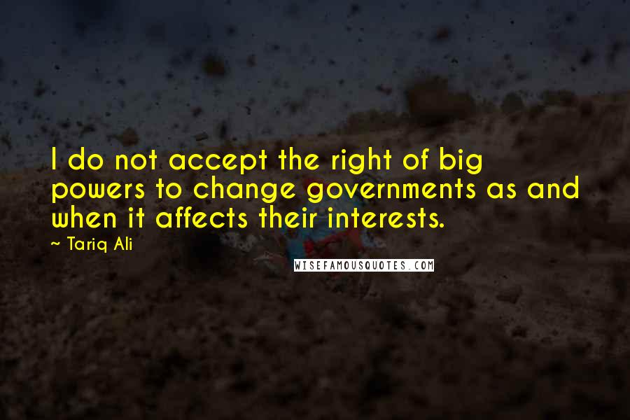 Tariq Ali Quotes: I do not accept the right of big powers to change governments as and when it affects their interests.