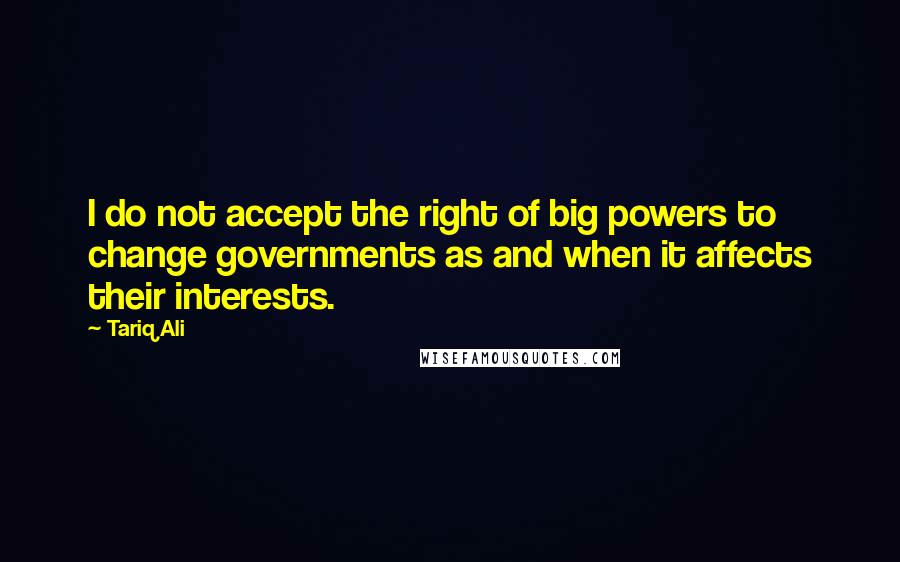 Tariq Ali Quotes: I do not accept the right of big powers to change governments as and when it affects their interests.