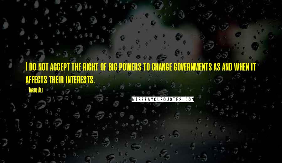 Tariq Ali Quotes: I do not accept the right of big powers to change governments as and when it affects their interests.
