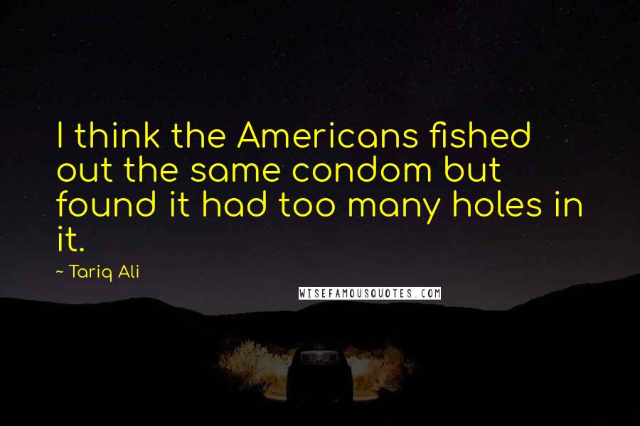 Tariq Ali Quotes: I think the Americans fished out the same condom but found it had too many holes in it.