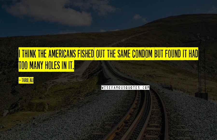 Tariq Ali Quotes: I think the Americans fished out the same condom but found it had too many holes in it.