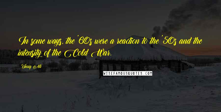 Tariq Ali Quotes: In some ways, the '60s were a reaction to the '50s and the intensity of the Cold War.