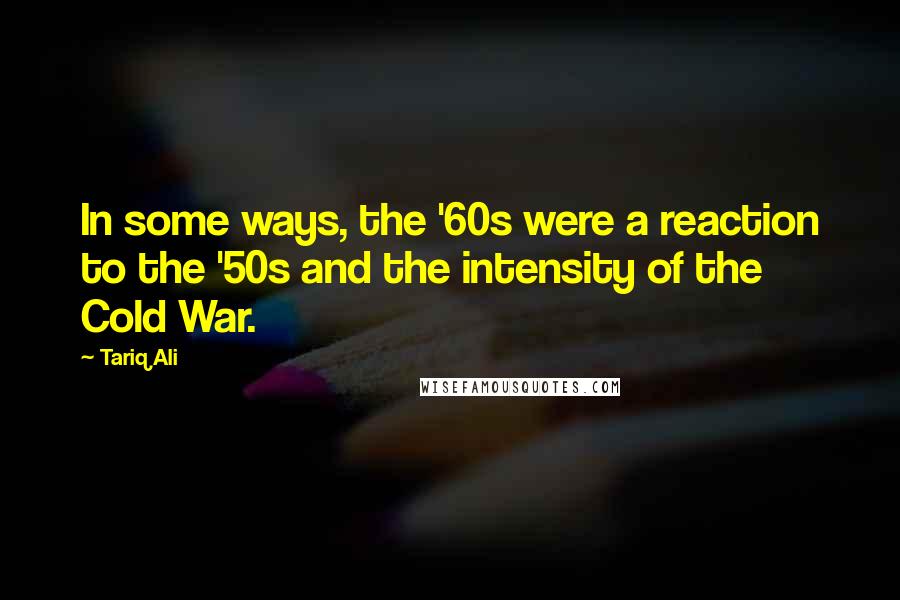 Tariq Ali Quotes: In some ways, the '60s were a reaction to the '50s and the intensity of the Cold War.