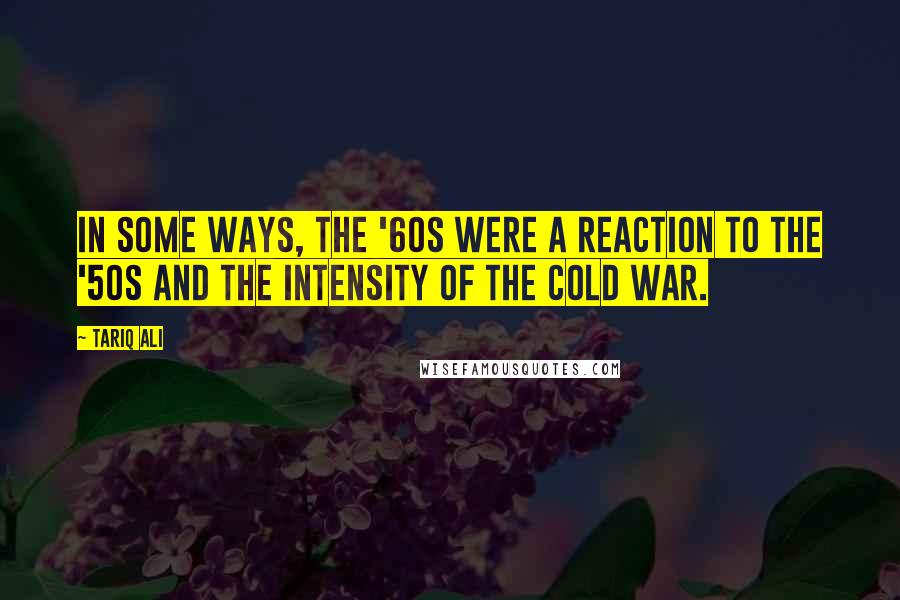 Tariq Ali Quotes: In some ways, the '60s were a reaction to the '50s and the intensity of the Cold War.