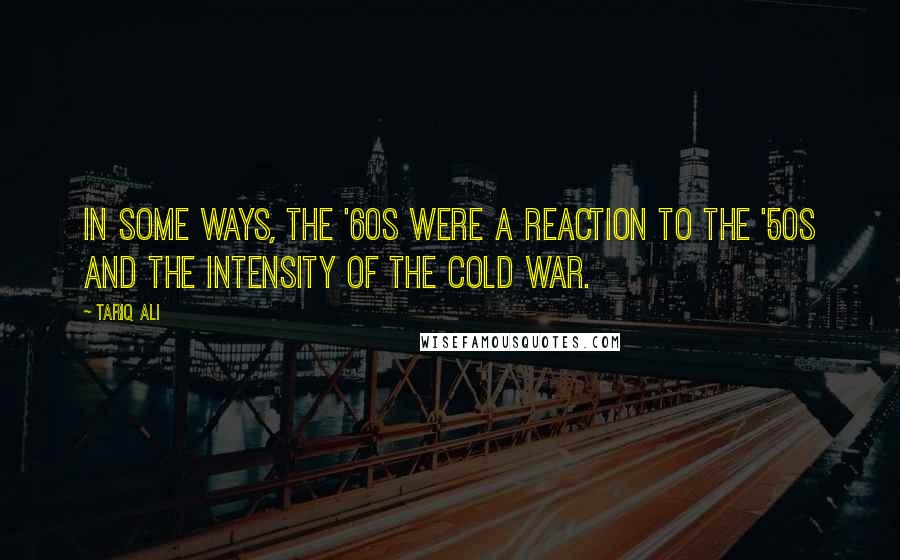 Tariq Ali Quotes: In some ways, the '60s were a reaction to the '50s and the intensity of the Cold War.