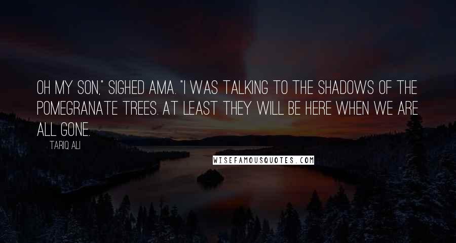 Tariq Ali Quotes: Oh my son," sighed Ama. "I was talking to the shadows of the pomegranate trees. At least they will be here when we are all gone.