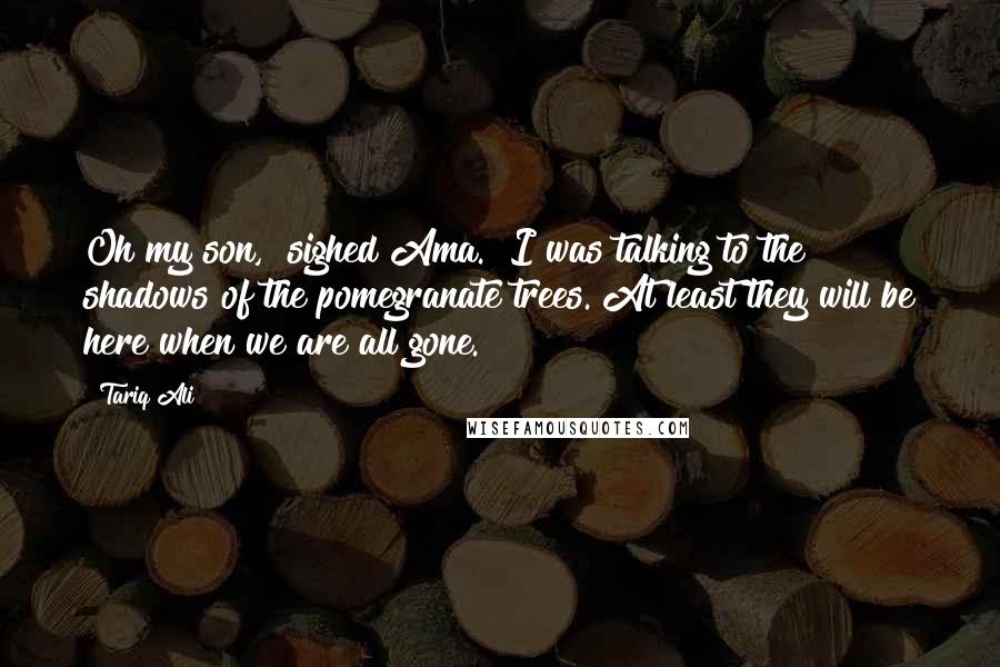 Tariq Ali Quotes: Oh my son," sighed Ama. "I was talking to the shadows of the pomegranate trees. At least they will be here when we are all gone.