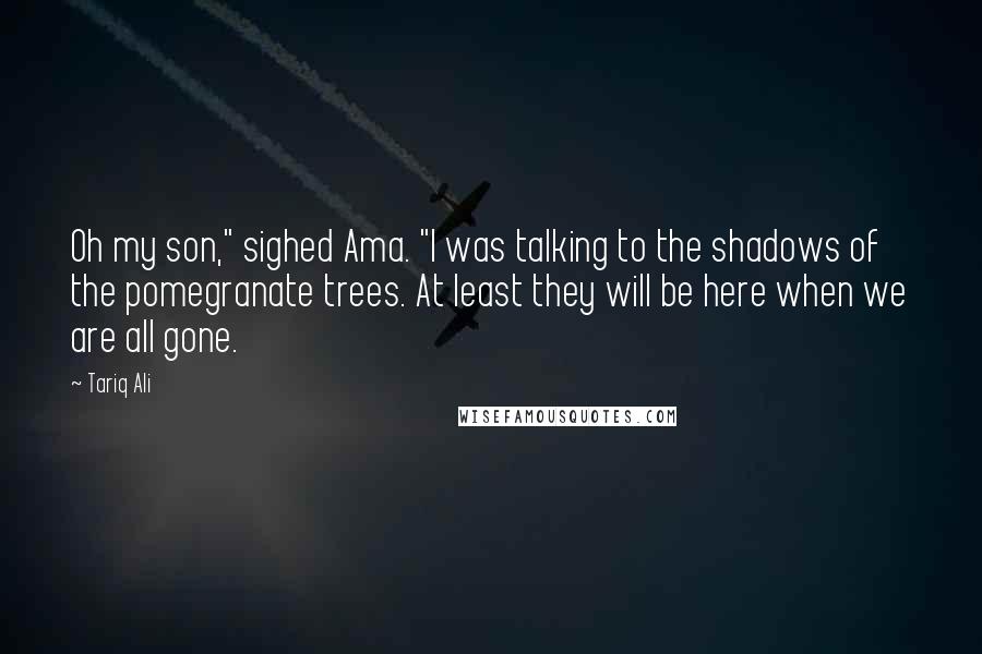 Tariq Ali Quotes: Oh my son," sighed Ama. "I was talking to the shadows of the pomegranate trees. At least they will be here when we are all gone.