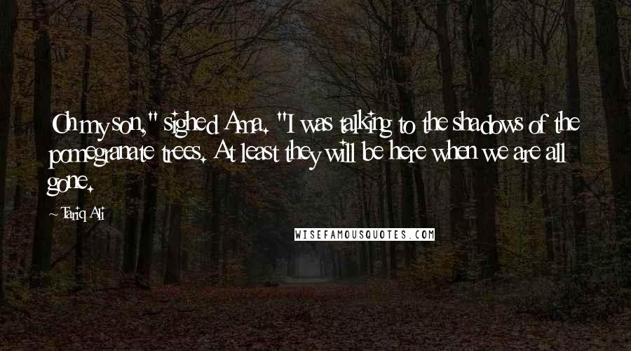 Tariq Ali Quotes: Oh my son," sighed Ama. "I was talking to the shadows of the pomegranate trees. At least they will be here when we are all gone.