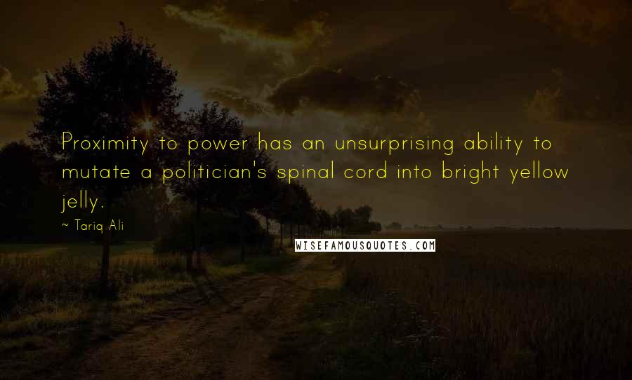 Tariq Ali Quotes: Proximity to power has an unsurprising ability to mutate a politician's spinal cord into bright yellow jelly.