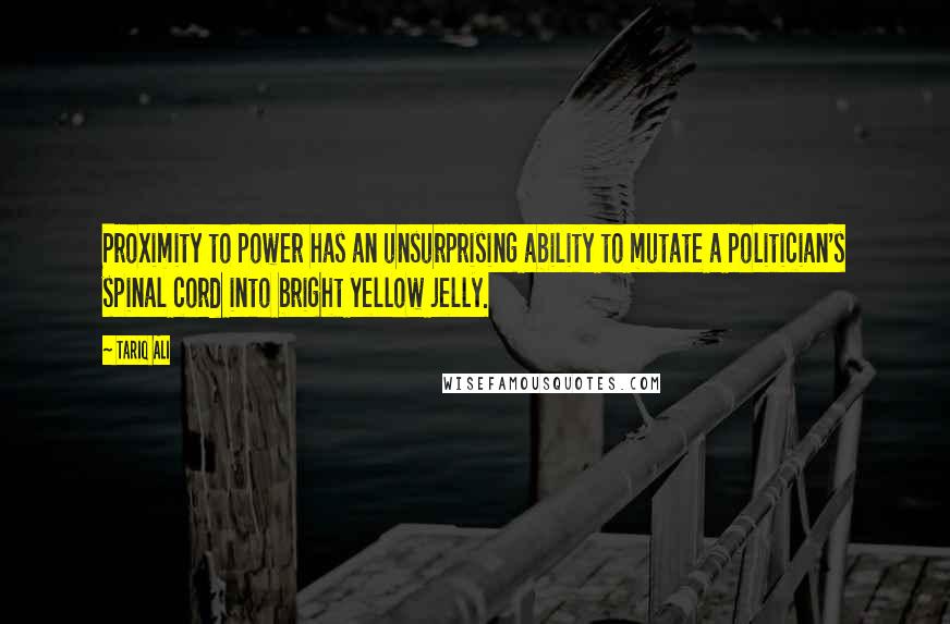 Tariq Ali Quotes: Proximity to power has an unsurprising ability to mutate a politician's spinal cord into bright yellow jelly.