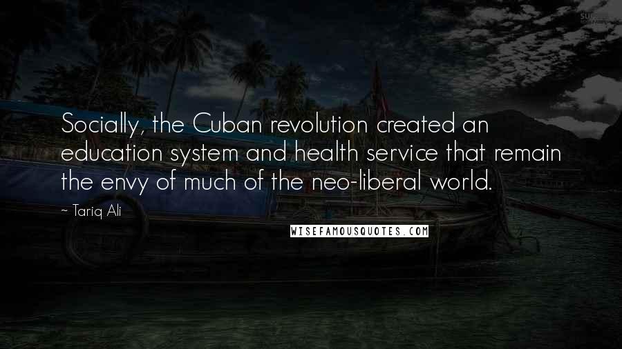 Tariq Ali Quotes: Socially, the Cuban revolution created an education system and health service that remain the envy of much of the neo-liberal world.