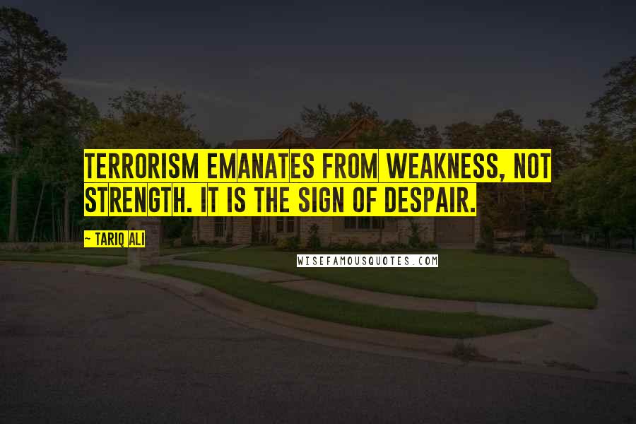 Tariq Ali Quotes: Terrorism emanates from weakness, not strength. It is the sign of despair.