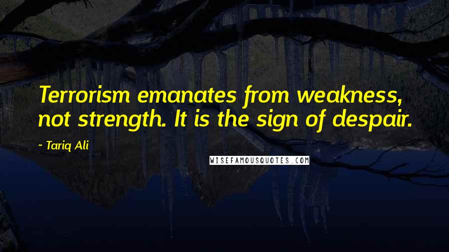 Tariq Ali Quotes: Terrorism emanates from weakness, not strength. It is the sign of despair.