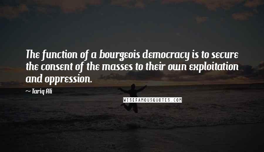Tariq Ali Quotes: The function of a bourgeois democracy is to secure the consent of the masses to their own exploitation and oppression.