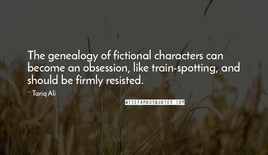 Tariq Ali Quotes: The genealogy of fictional characters can become an obsession, like train-spotting, and should be firmly resisted.