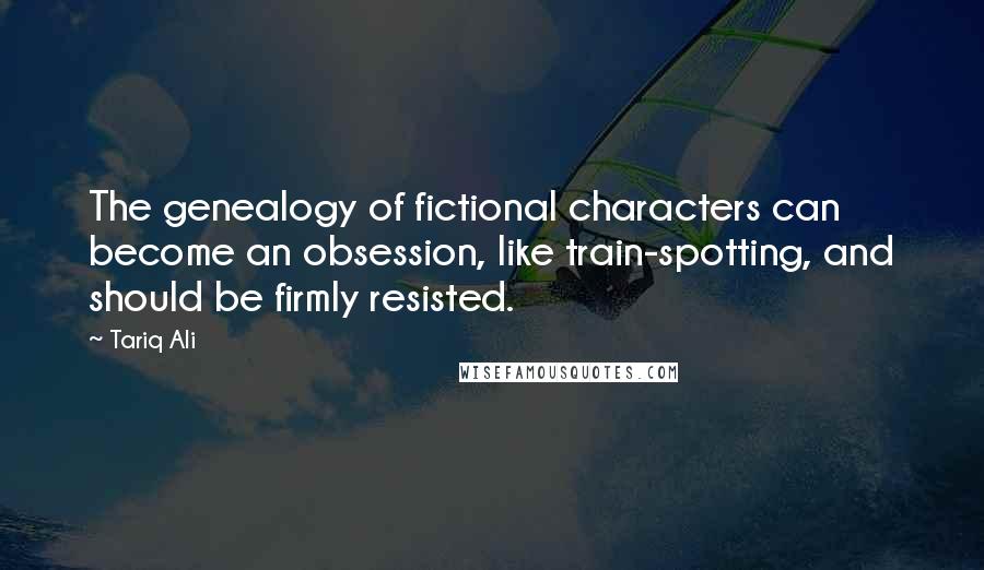 Tariq Ali Quotes: The genealogy of fictional characters can become an obsession, like train-spotting, and should be firmly resisted.