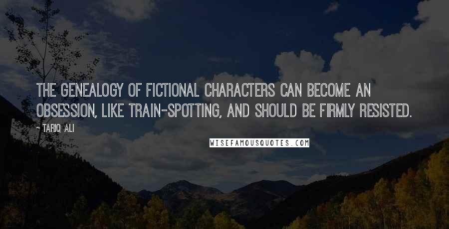 Tariq Ali Quotes: The genealogy of fictional characters can become an obsession, like train-spotting, and should be firmly resisted.