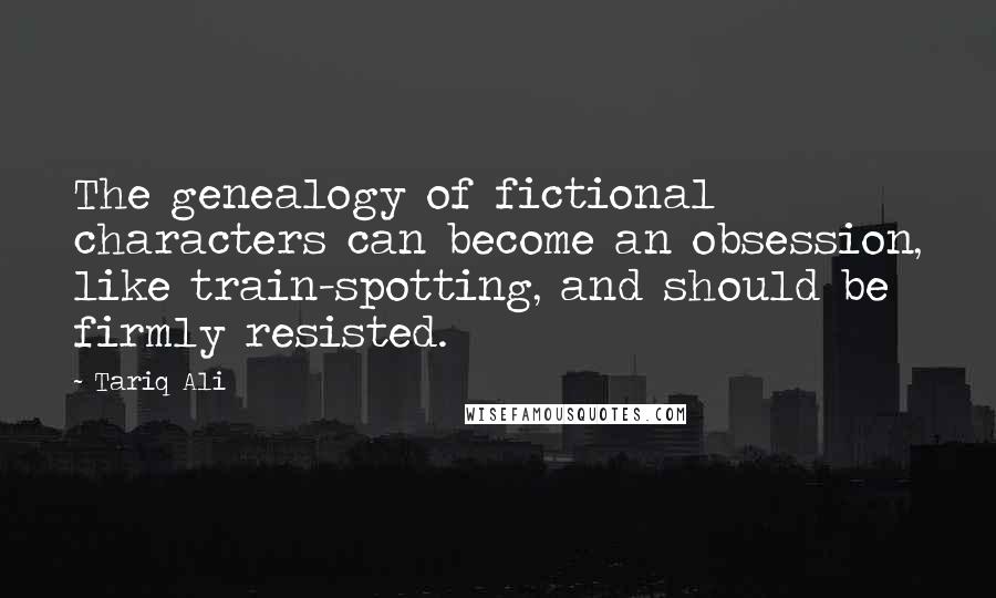 Tariq Ali Quotes: The genealogy of fictional characters can become an obsession, like train-spotting, and should be firmly resisted.