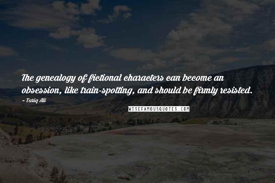 Tariq Ali Quotes: The genealogy of fictional characters can become an obsession, like train-spotting, and should be firmly resisted.