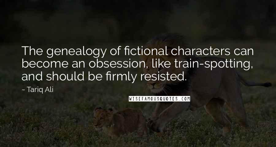 Tariq Ali Quotes: The genealogy of fictional characters can become an obsession, like train-spotting, and should be firmly resisted.