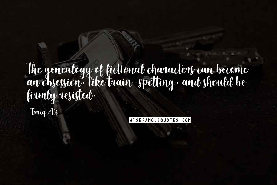 Tariq Ali Quotes: The genealogy of fictional characters can become an obsession, like train-spotting, and should be firmly resisted.